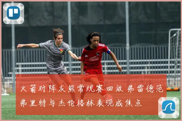 火箭对阵灰熊常规赛回放 弗雷德范弗里特与杰伦格林表现成焦点