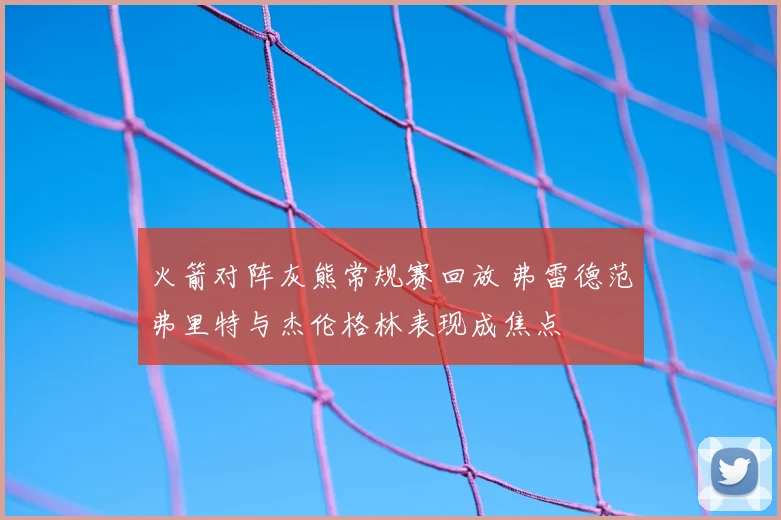 火箭对阵灰熊常规赛回放 弗雷德范弗里特与杰伦格林表现成焦点