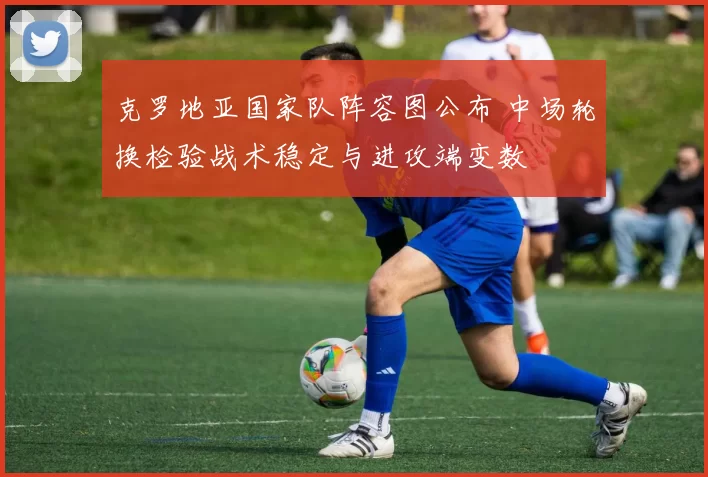 克罗地亚国家队阵容图公布 中场轮换检验战术稳定与进攻端变数