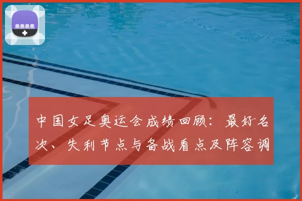 中国女足奥运会成绩回顾:最好名次、失利节点与备战看点及阵容调整建议