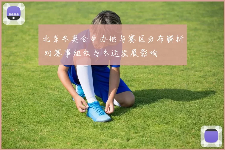 北京冬奥会举办地与赛区分布解析 对赛事组织与冬运发展影响