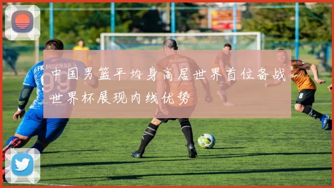 中国男篮平均身高居世界首位备战世界杯展现内线优势