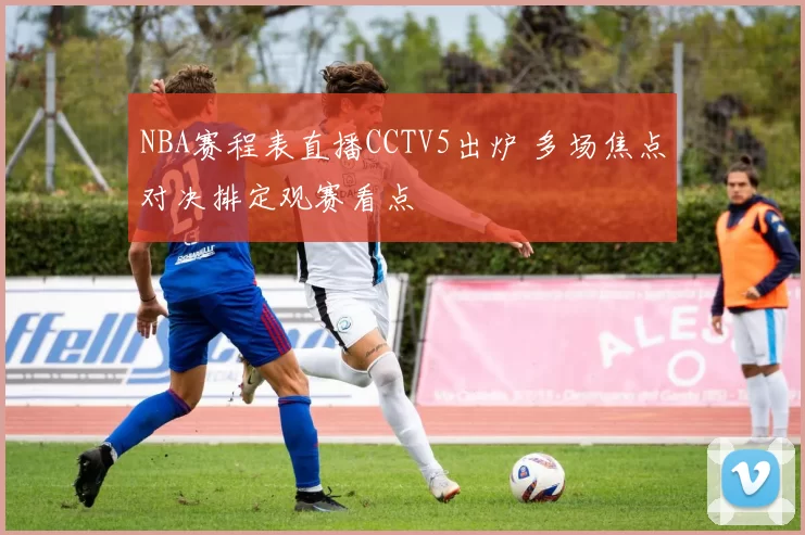 NBA赛程表直播CCTV5出炉 多场焦点对决排定观赛看点