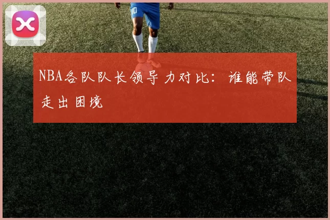 NBA各队队长领导力对比:谁能带队走出困境