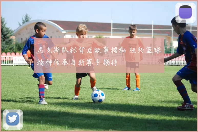 尼克斯队标背后故事揭秘 纽约篮球精神传承与新赛季期待