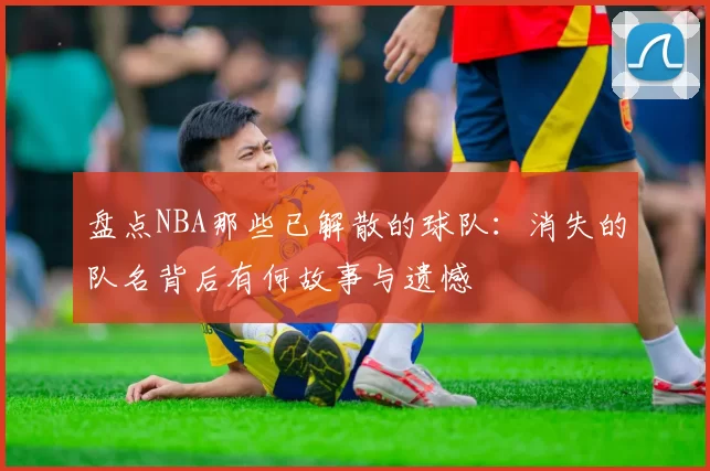 盘点NBA那些已解散的球队：消失的队名背后有何故事与遗憾