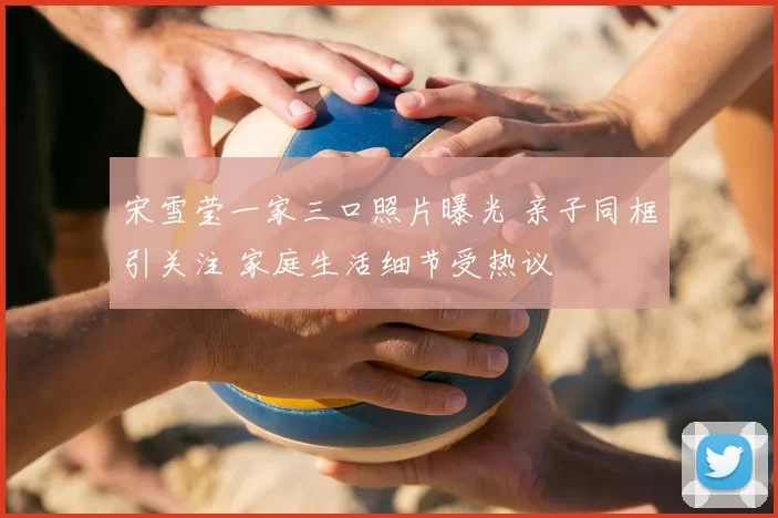 宋雪莹一家三口照片曝光 亲子同框引关注 家庭生活细节受热议