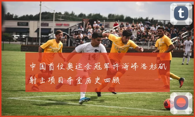 中国首位奥运会冠军许海峰洛杉矶射击项目夺金历史回顾