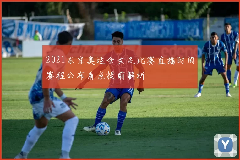 2021东京奥运会女足比赛直播时间赛程公布看点提前解析