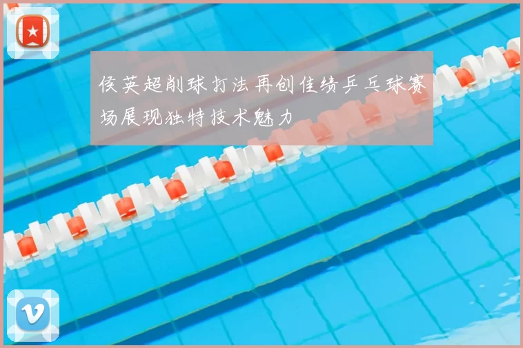 侯英超削球打法再创佳绩乒乓球赛场展现独特技术魅力