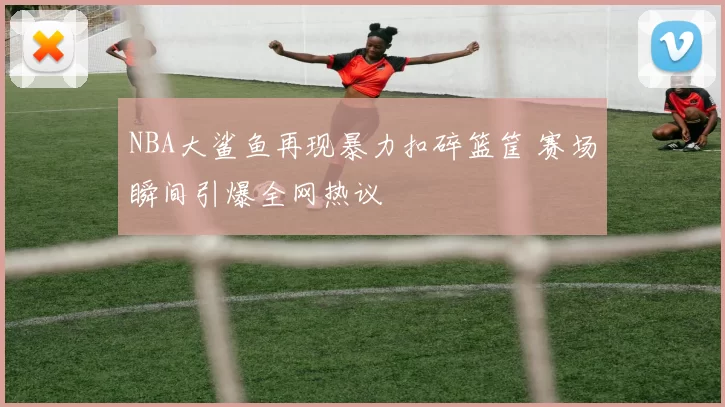 NBA大鲨鱼再现暴力扣碎篮筐 赛场瞬间引爆全网热议