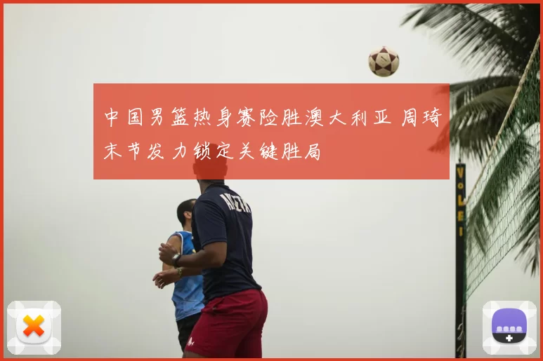 中国男篮热身赛险胜澳大利亚 周琦末节发力锁定关键胜局
