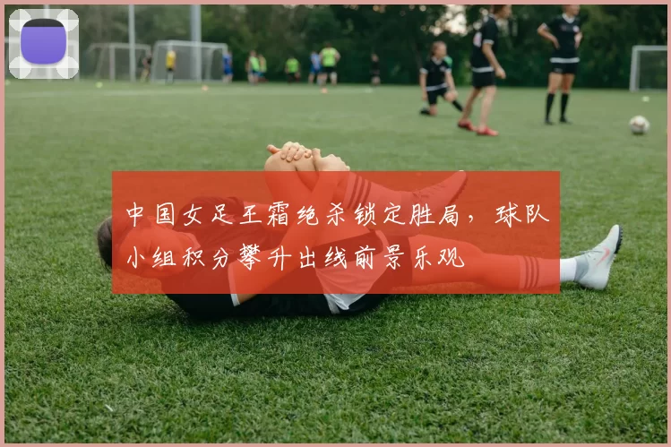 中国女足王霜绝杀锁定胜局，球队小组积分攀升出线前景乐观