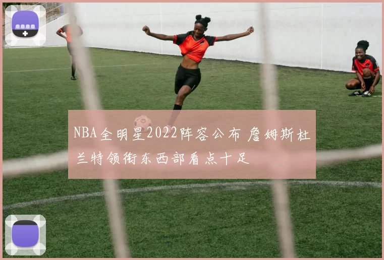 NBA全明星2022阵容公布 詹姆斯杜兰特领衔东西部看点十足