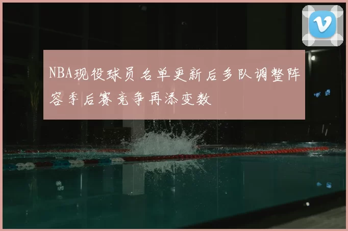 NBA现役球员名单更新后多队调整阵容季后赛竞争再添变数