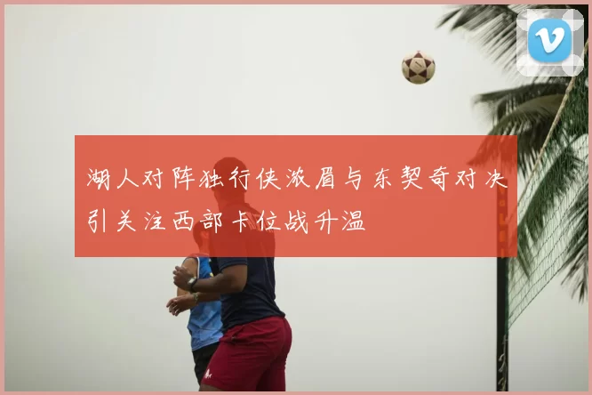 湖人对阵独行侠浓眉与东契奇对决引关注西部卡位战升温