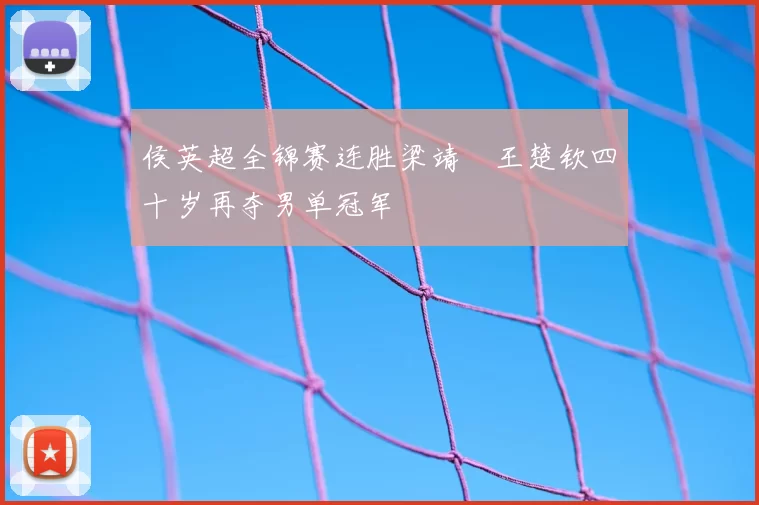 侯英超全锦赛连胜梁靖崑王楚钦四十岁再夺男单冠军