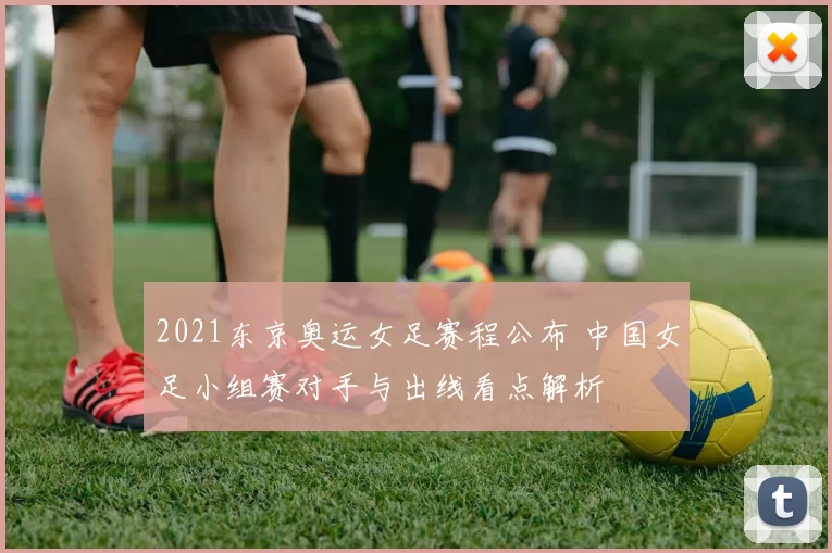 2021东京奥运女足赛程公布 中国女足小组赛对手与出线看点解析