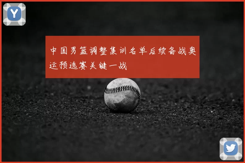 中国男篮调整集训名单后续备战奥运预选赛关键一战