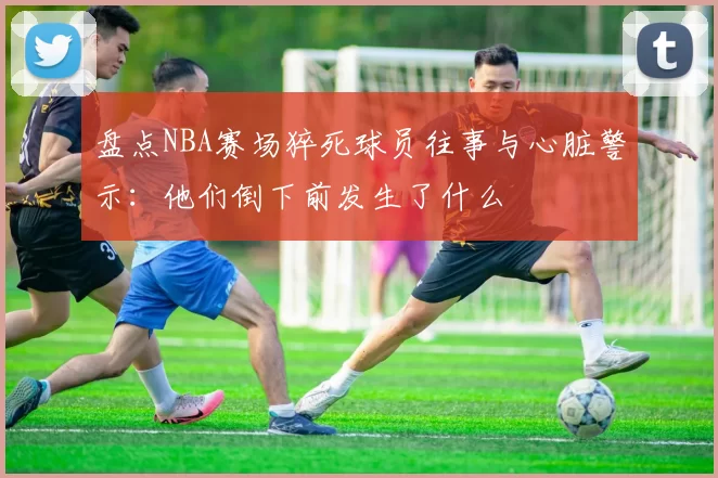 盘点NBA赛场猝死球员往事与心脏警示：他们倒下前发生了什么