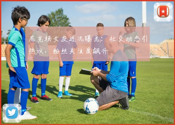 尼克杨女友近况曝光：社交动态引热议，粉丝关注度飙升