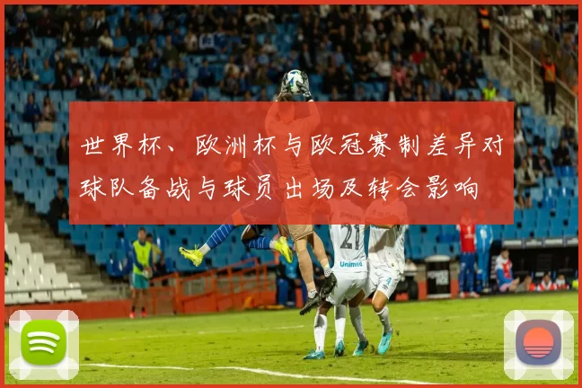 世界杯、欧洲杯与欧冠赛制差异对球队备战与球员出场及转会影响