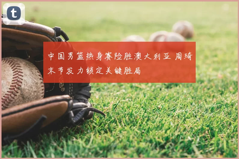 中国男篮热身赛险胜澳大利亚 周琦末节发力锁定关键胜局