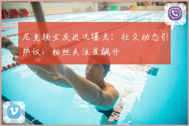 尼克杨女友近况曝光：社交动态引热议，粉丝关注度飙升