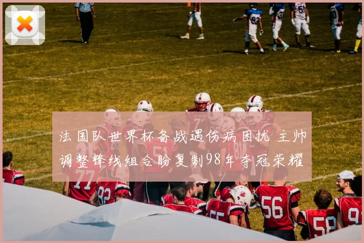 法国队世界杯备战遇伤病困扰 主帅调整锋线组合盼复制98年夺冠荣耀