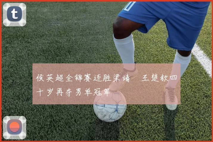 侯英超全锦赛连胜梁靖崑王楚钦四十岁再夺男单冠军