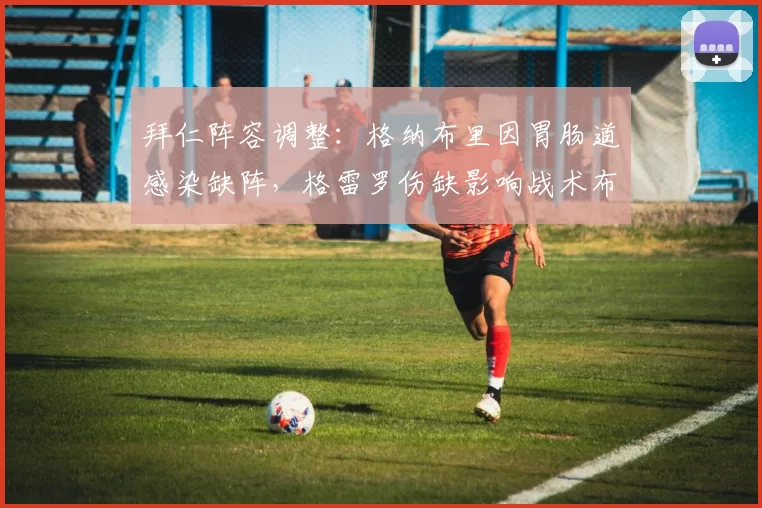 拜仁阵容调整：格纳布里因胃肠道感染缺阵，格雷罗伤缺影响战术布局_进攻_比赛_能力