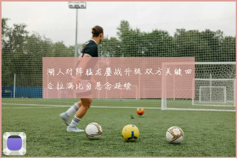 湖人对阵猛龙鏖战升级 双方关键回合拉满比分悬念延续
