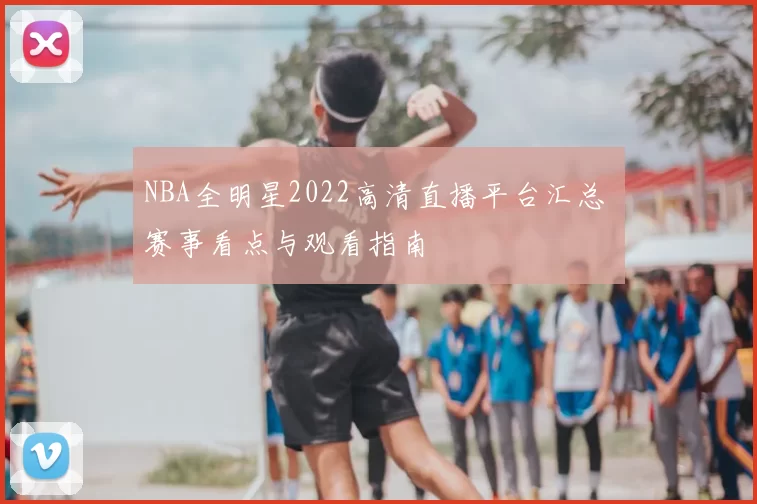 NBA全明星2022高清直播平台汇总 赛事看点与观看指南