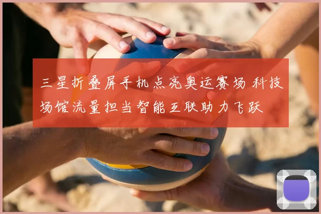 三星折叠屏手机点亮奥运赛场 科技场馆流量担当智能互联助力飞跃