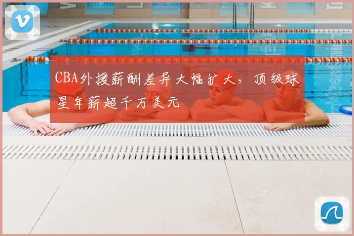 CBA外援薪酬差异大幅扩大,顶级球星年薪超千万美元