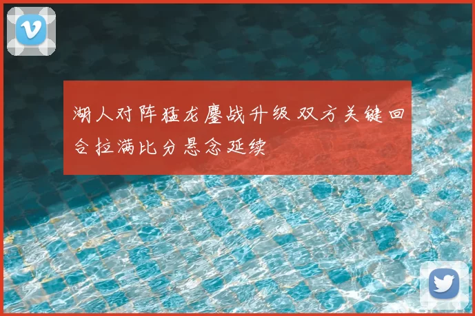 湖人对阵猛龙鏖战升级 双方关键回合拉满比分悬念延续