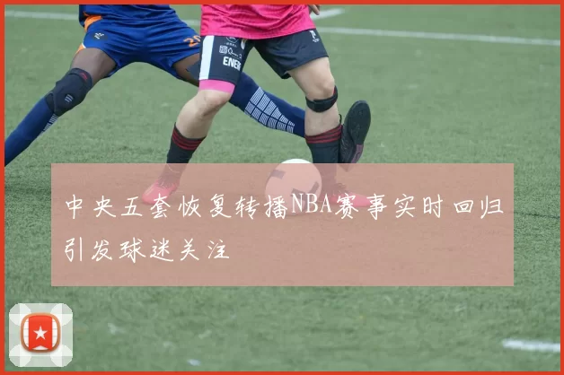 中央五套恢复转播NBA赛事实时回归引发球迷关注