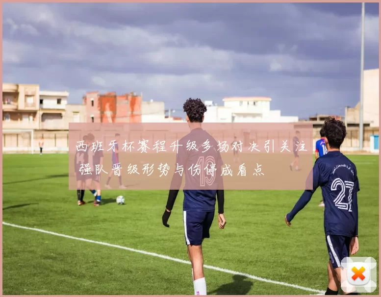西班牙杯赛程升级多场对决引关注 强队晋级形势与伤停成看点