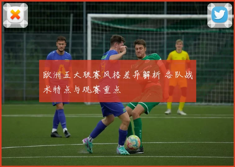 欧洲五大联赛风格差异解析 各队战术特点与观赛重点