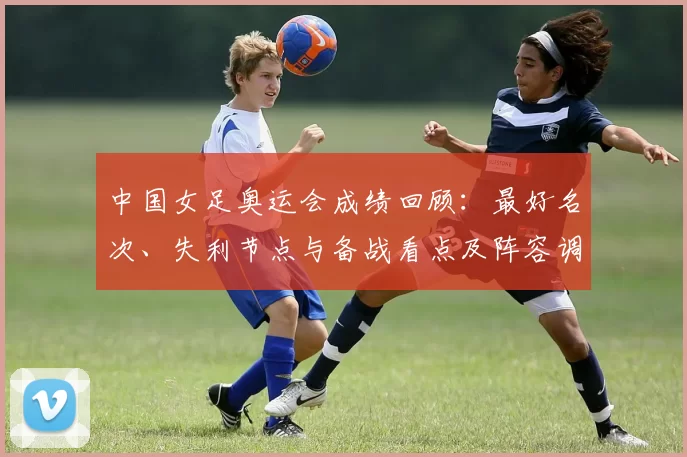 中国女足奥运会成绩回顾：最好名次、失利节点与备战看点及阵容调整建议