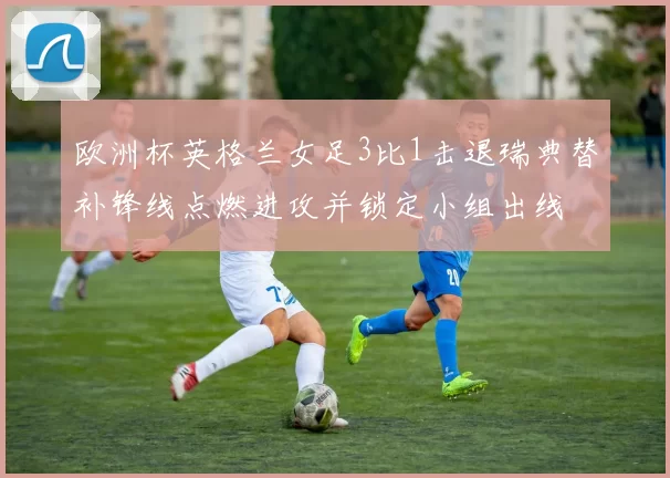 欧洲杯英格兰女足3比1击退瑞典替补锋线点燃进攻并锁定小组出线