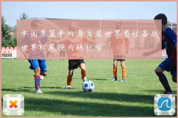 中国男篮平均身高居世界首位备战世界杯展现内线优势