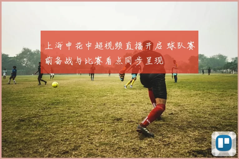 上海申花中超视频直播开启 球队赛前备战与比赛看点同步呈现