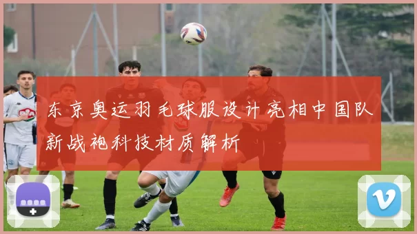 东京奥运羽毛球服设计亮相中国队新战袍科技材质解析