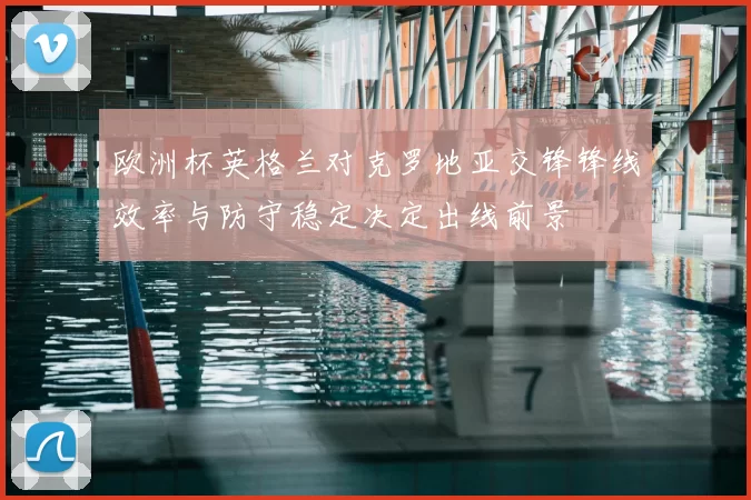 欧洲杯英格兰对克罗地亚交锋锋线效率与防守稳定决定出线前景