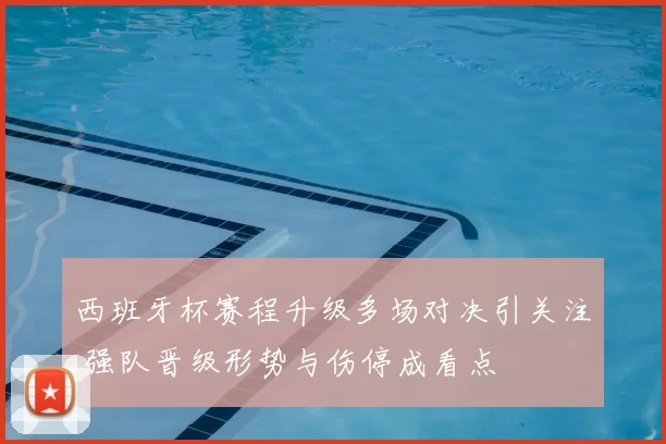 西班牙杯赛程升级多场对决引关注 强队晋级形势与伤停成看点