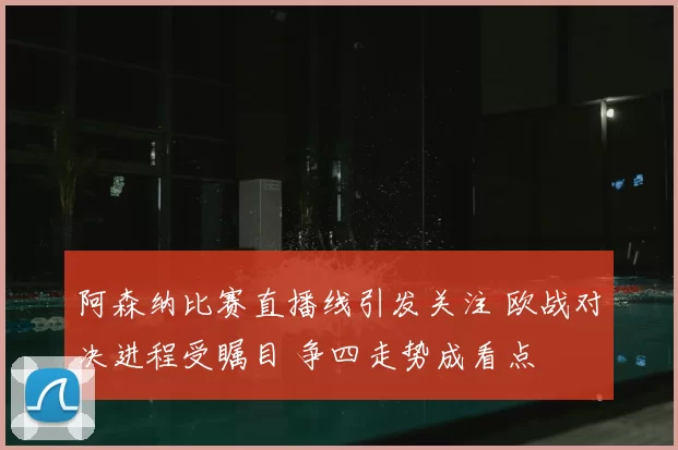 阿森纳比赛直播线引发关注 欧战对决进程受瞩目 争四走势成看点
