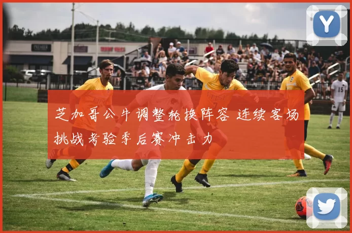 芝加哥公牛调整轮换阵容 连续客场挑战考验季后赛冲击力