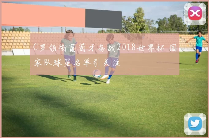 C罗领衔葡萄牙备战2018世界杯 国家队球星名单引关注