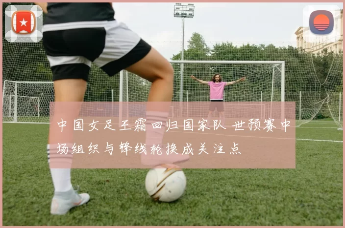 中国女足王霜回归国家队 世预赛中场组织与锋线轮换成关注点